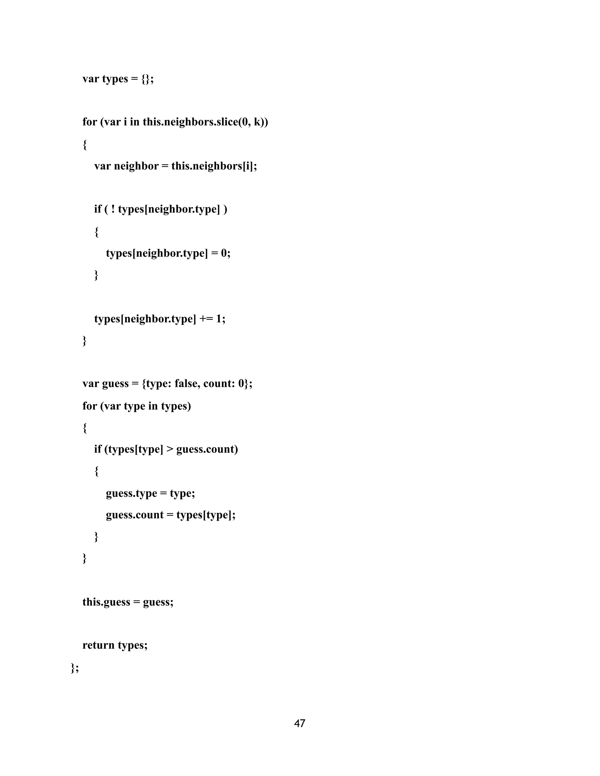 var types = {};
for (var i in this.neighbors.slice(0, k))
{
var neighbor = this.neighbors[i];
if ( ! types[neighbor.type] )
{
types[neighbor.type] = 0;
}
types[neighbor.type] += 1;
}
var guess = {type: false, count: 0};
for (var type in types)
{
if (types[type] > guess.count)
{
guess.type = type;
guess.count = types[type];
}
}
this.guess = guess;
return types;
};
47
 