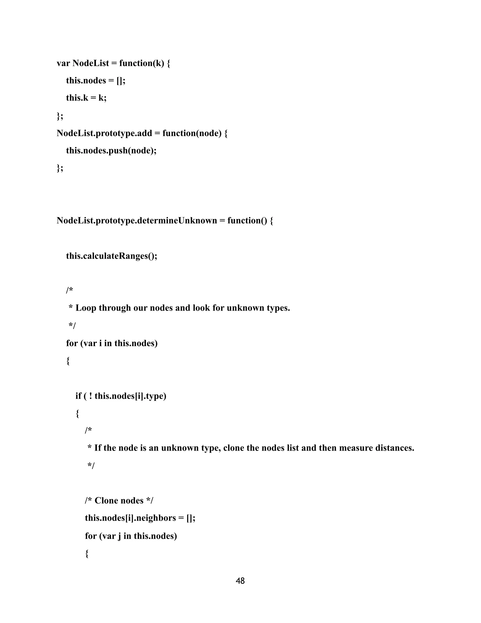 var NodeList = function(k) {
this.nodes = [];
this.k = k;
};
NodeList.prototype.add = function(node) {
this.nodes.push(node);
};
NodeList.prototype.determineUnknown = function() {
this.calculateRanges();
/*
* Loop through our nodes and look for unknown types.
*/
for (var i in this.nodes)
{
if ( ! this.nodes[i].type)
{
/*
* If the node is an unknown type, clone the nodes list and then measure distances.
*/
/* Clone nodes */
this.nodes[i].neighbors = [];
for (var j in this.nodes)
{
48
 