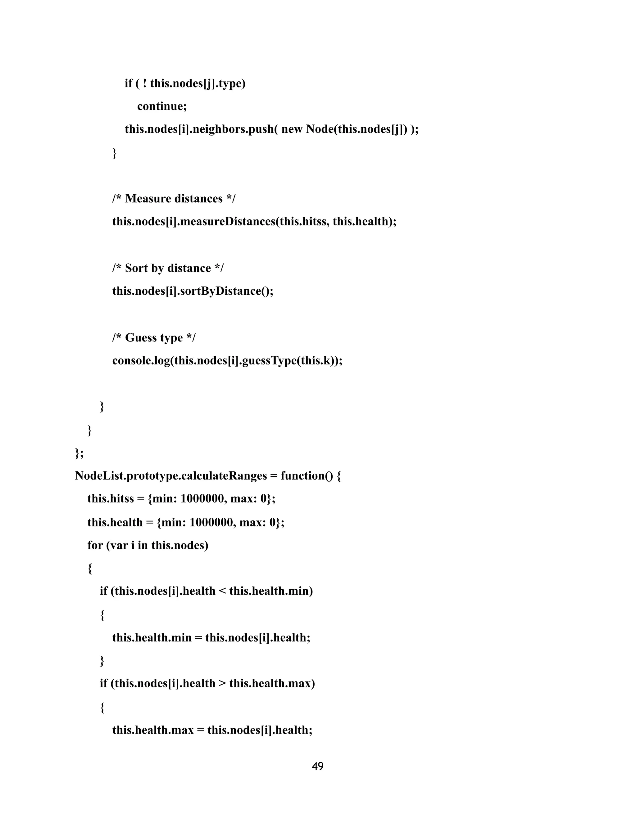 if ( ! this.nodes[j].type)
continue;
this.nodes[i].neighbors.push( new Node(this.nodes[j]) );
}
/* Measure distances */
this.nodes[i].measureDistances(this.hitss, this.health);
/* Sort by distance */
this.nodes[i].sortByDistance();
/* Guess type */
console.log(this.nodes[i].guessType(this.k));
}
}
};
NodeList.prototype.calculateRanges = function() {
this.hitss = {min: 1000000, max: 0};
this.health = {min: 1000000, max: 0};
for (var i in this.nodes)
{
if (this.nodes[i].health < this.health.min)
{
this.health.min = this.nodes[i].health;
}
if (this.nodes[i].health > this.health.max)
{
this.health.max = this.nodes[i].health;
49
 