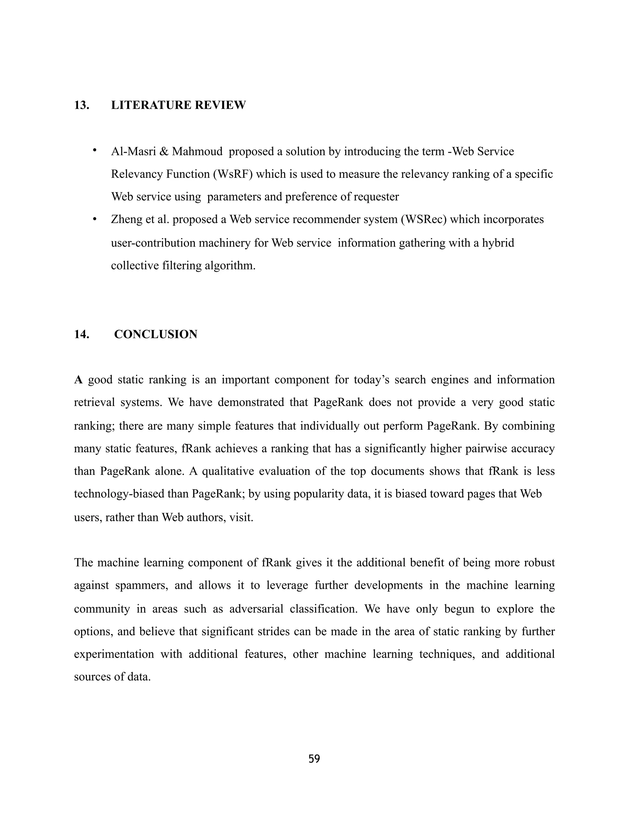 13. LITERATURE REVIEW
• Al-Masri & Mahmoud proposed a solution by introducing the term -Web Service
Relevancy Function (WsRF) which is used to measure the relevancy ranking of a specific
Web service using parameters and preference of requester
• Zheng et al. proposed a Web service recommender system (WSRec) which incorporates
user-contribution machinery for Web service information gathering with a hybrid
collective filtering algorithm.
14. CONCLUSION
A good static ranking is an important component for today’s search engines and information
retrieval systems. We have demonstrated that PageRank does not provide a very good static
ranking; there are many simple features that individually out perform PageRank. By combining
many static features, fRank achieves a ranking that has a significantly higher pairwise accuracy
than PageRank alone. A qualitative evaluation of the top documents shows that fRank is less
technology-biased than PageRank; by using popularity data, it is biased toward pages that Web
users, rather than Web authors, visit.
The machine learning component of fRank gives it the additional benefit of being more robust
against spammers, and allows it to leverage further developments in the machine learning
community in areas such as adversarial classification. We have only begun to explore the
options, and believe that significant strides can be made in the area of static ranking by further
experimentation with additional features, other machine learning techniques, and additional
sources of data.
59
 
