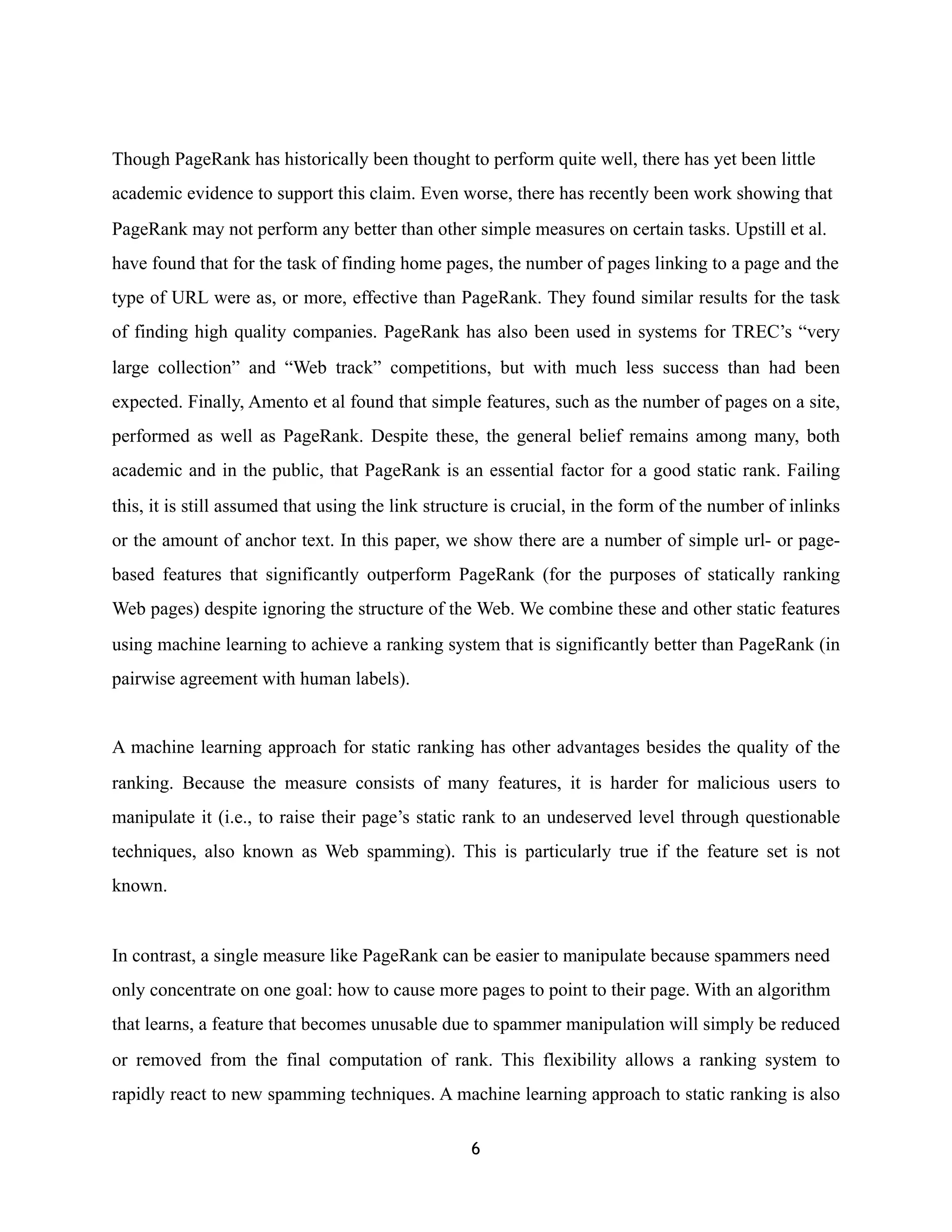 Though PageRank has historically been thought to perform quite well, there has yet been little
academic evidence to support this claim. Even worse, there has recently been work showing that
PageRank may not perform any better than other simple measures on certain tasks. Upstill et al.
have found that for the task of finding home pages, the number of pages linking to a page and the
type of URL were as, or more, effective than PageRank. They found similar results for the task
of finding high quality companies. PageRank has also been used in systems for TREC’s “very
large collection” and “Web track” competitions, but with much less success than had been
expected. Finally, Amento et al found that simple features, such as the number of pages on a site,
performed as well as PageRank. Despite these, the general belief remains among many, both
academic and in the public, that PageRank is an essential factor for a good static rank. Failing
this, it is still assumed that using the link structure is crucial, in the form of the number of inlinks
or the amount of anchor text. In this paper, we show there are a number of simple url- or page-
based features that significantly outperform PageRank (for the purposes of statically ranking
Web pages) despite ignoring the structure of the Web. We combine these and other static features
using machine learning to achieve a ranking system that is significantly better than PageRank (in
pairwise agreement with human labels).
A machine learning approach for static ranking has other advantages besides the quality of the
ranking. Because the measure consists of many features, it is harder for malicious users to
manipulate it (i.e., to raise their page’s static rank to an undeserved level through questionable
techniques, also known as Web spamming). This is particularly true if the feature set is not
known.
In contrast, a single measure like PageRank can be easier to manipulate because spammers need
only concentrate on one goal: how to cause more pages to point to their page. With an algorithm
that learns, a feature that becomes unusable due to spammer manipulation will simply be reduced
or removed from the final computation of rank. This flexibility allows a ranking system to
rapidly react to new spamming techniques. A machine learning approach to static ranking is also
6
 