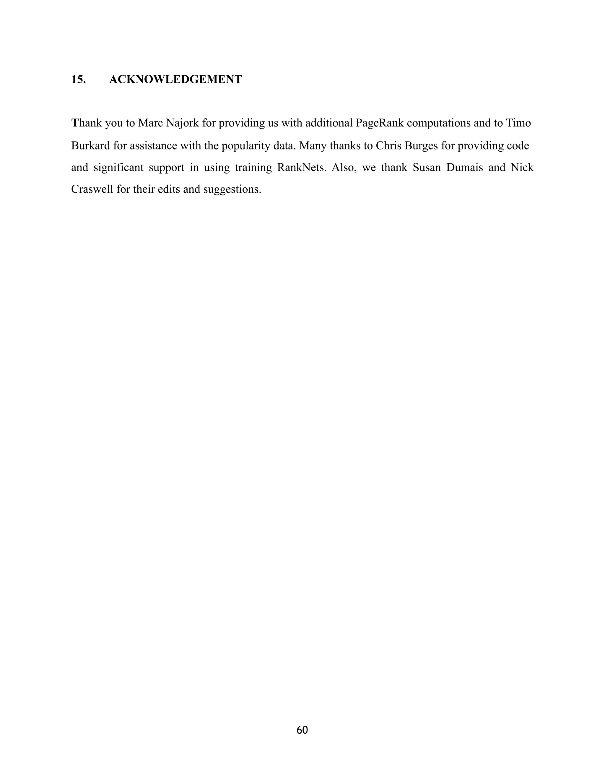 15. ACKNOWLEDGEMENT
Thank you to Marc Najork for providing us with additional PageRank computations and to Timo
Burkard for assistance with the popularity data. Many thanks to Chris Burges for providing code
and significant support in using training RankNets. Also, we thank Susan Dumais and Nick
Craswell for their edits and suggestions.
60
 