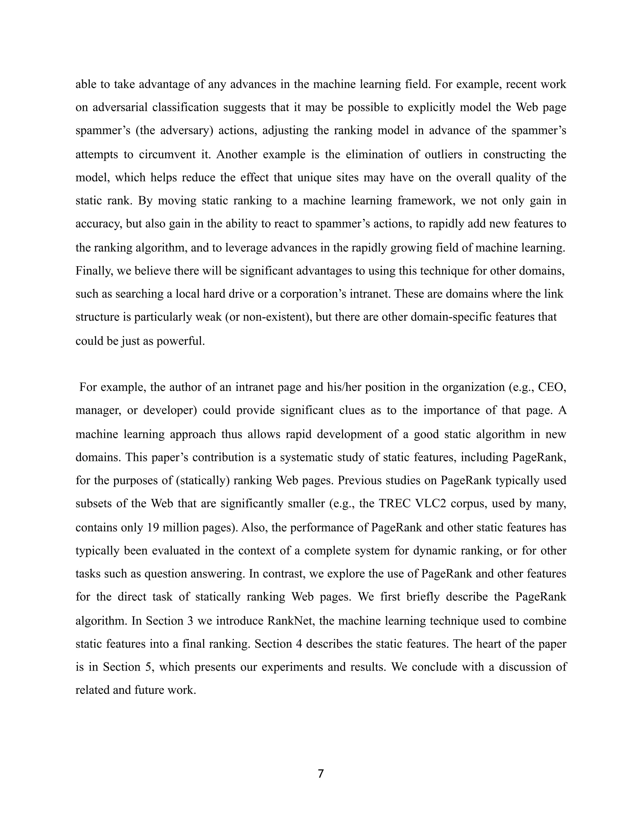 able to take advantage of any advances in the machine learning field. For example, recent work
on adversarial classification suggests that it may be possible to explicitly model the Web page
spammer’s (the adversary) actions, adjusting the ranking model in advance of the spammer’s
attempts to circumvent it. Another example is the elimination of outliers in constructing the
model, which helps reduce the effect that unique sites may have on the overall quality of the
static rank. By moving static ranking to a machine learning framework, we not only gain in
accuracy, but also gain in the ability to react to spammer’s actions, to rapidly add new features to
the ranking algorithm, and to leverage advances in the rapidly growing field of machine learning.
Finally, we believe there will be significant advantages to using this technique for other domains,
such as searching a local hard drive or a corporation’s intranet. These are domains where the link
structure is particularly weak (or non-existent), but there are other domain-specific features that
could be just as powerful.
For example, the author of an intranet page and his/her position in the organization (e.g., CEO,
manager, or developer) could provide significant clues as to the importance of that page. A
machine learning approach thus allows rapid development of a good static algorithm in new
domains. This paper’s contribution is a systematic study of static features, including PageRank,
for the purposes of (statically) ranking Web pages. Previous studies on PageRank typically used
subsets of the Web that are significantly smaller (e.g., the TREC VLC2 corpus, used by many,
contains only 19 million pages). Also, the performance of PageRank and other static features has
typically been evaluated in the context of a complete system for dynamic ranking, or for other
tasks such as question answering. In contrast, we explore the use of PageRank and other features
for the direct task of statically ranking Web pages. We first briefly describe the PageRank
algorithm. In Section 3 we introduce RankNet, the machine learning technique used to combine
static features into a final ranking. Section 4 describes the static features. The heart of the paper
is in Section 5, which presents our experiments and results. We conclude with a discussion of
related and future work.
7
 