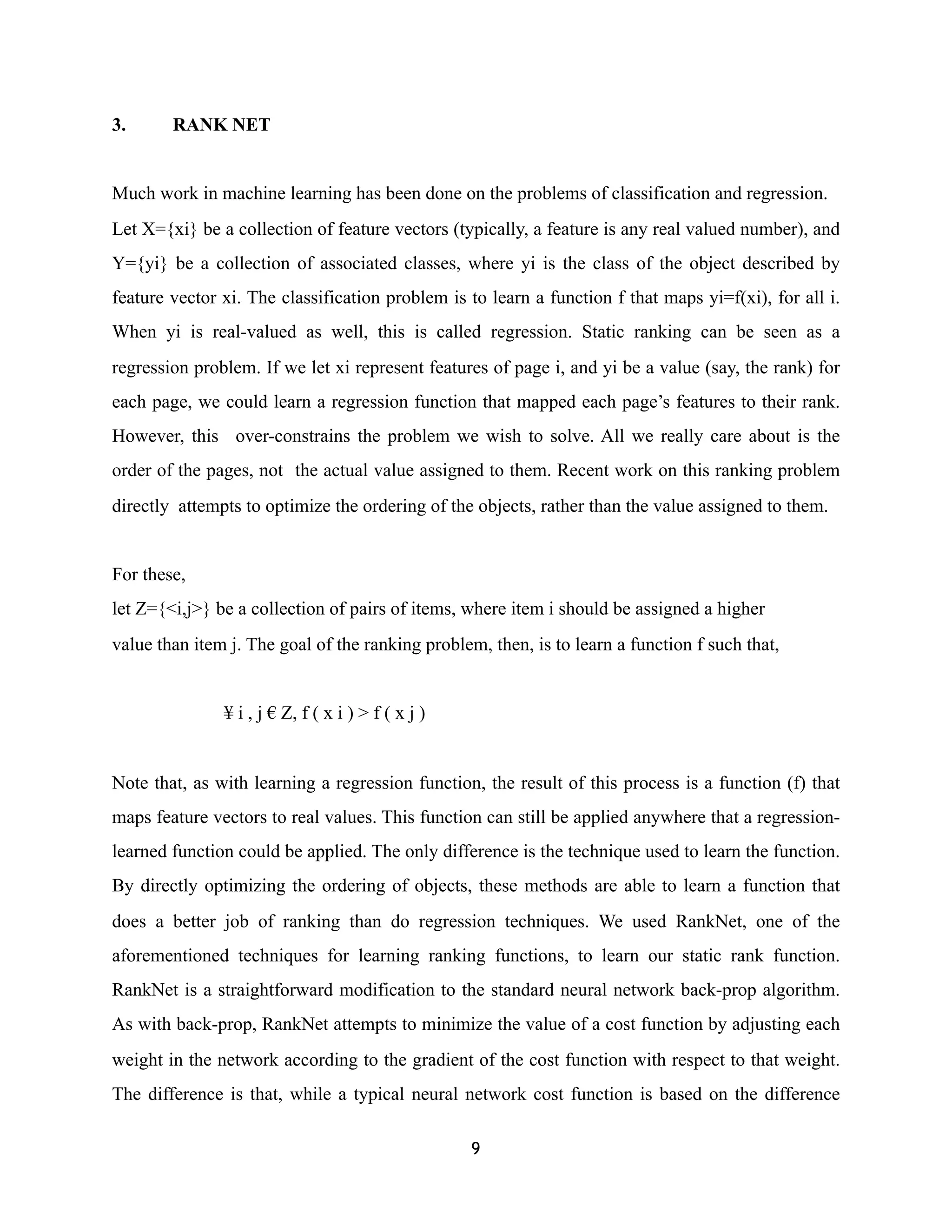 3. RANK NET
Much work in machine learning has been done on the problems of classification and regression.
Let X={xi} be a collection of feature vectors (typically, a feature is any real valued number), and
Y={yi} be a collection of associated classes, where yi is the class of the object described by
feature vector xi. The classification problem is to learn a function f that maps yi=f(xi), for all i.
When yi is real-valued as well, this is called regression. Static ranking can be seen as a
regression problem. If we let xi represent features of page i, and yi be a value (say, the rank) for
each page, we could learn a regression function that mapped each page’s features to their rank.
However, this over-constrains the problem we wish to solve. All we really care about is the
order of the pages, not the actual value assigned to them. Recent work on this ranking problem
directly attempts to optimize the ordering of the objects, rather than the value assigned to them.
For these,
let Z={<i,j>} be a collection of pairs of items, where item i should be assigned a higher
value than item j. The goal of the ranking problem, then, is to learn a function f such that,
¥ i , j € Z, f ( x i ) > f ( x j )
Note that, as with learning a regression function, the result of this process is a function (f) that
maps feature vectors to real values. This function can still be applied anywhere that a regression-
learned function could be applied. The only difference is the technique used to learn the function.
By directly optimizing the ordering of objects, these methods are able to learn a function that
does a better job of ranking than do regression techniques. We used RankNet, one of the
aforementioned techniques for learning ranking functions, to learn our static rank function.
RankNet is a straightforward modification to the standard neural network back-prop algorithm.
As with back-prop, RankNet attempts to minimize the value of a cost function by adjusting each
weight in the network according to the gradient of the cost function with respect to that weight.
The difference is that, while a typical neural network cost function is based on the difference
9
 