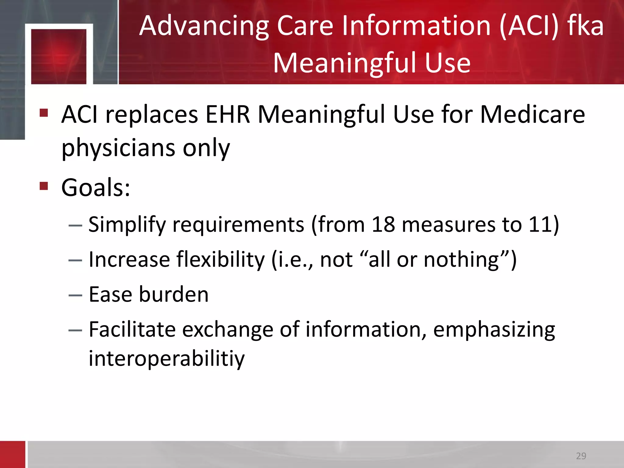Advancing Care Information (ACI) fka
Meaningful Use
 ACI replaces EHR Meaningful Use for Medicare
physicians only
 Goals:
– Simplify requirements (from 18 measures to 11)
– Increase flexibility (i.e., not “all or nothing”)
– Ease burden
– Facilitate exchange of information, emphasizing
interoperabilitiy
29
 