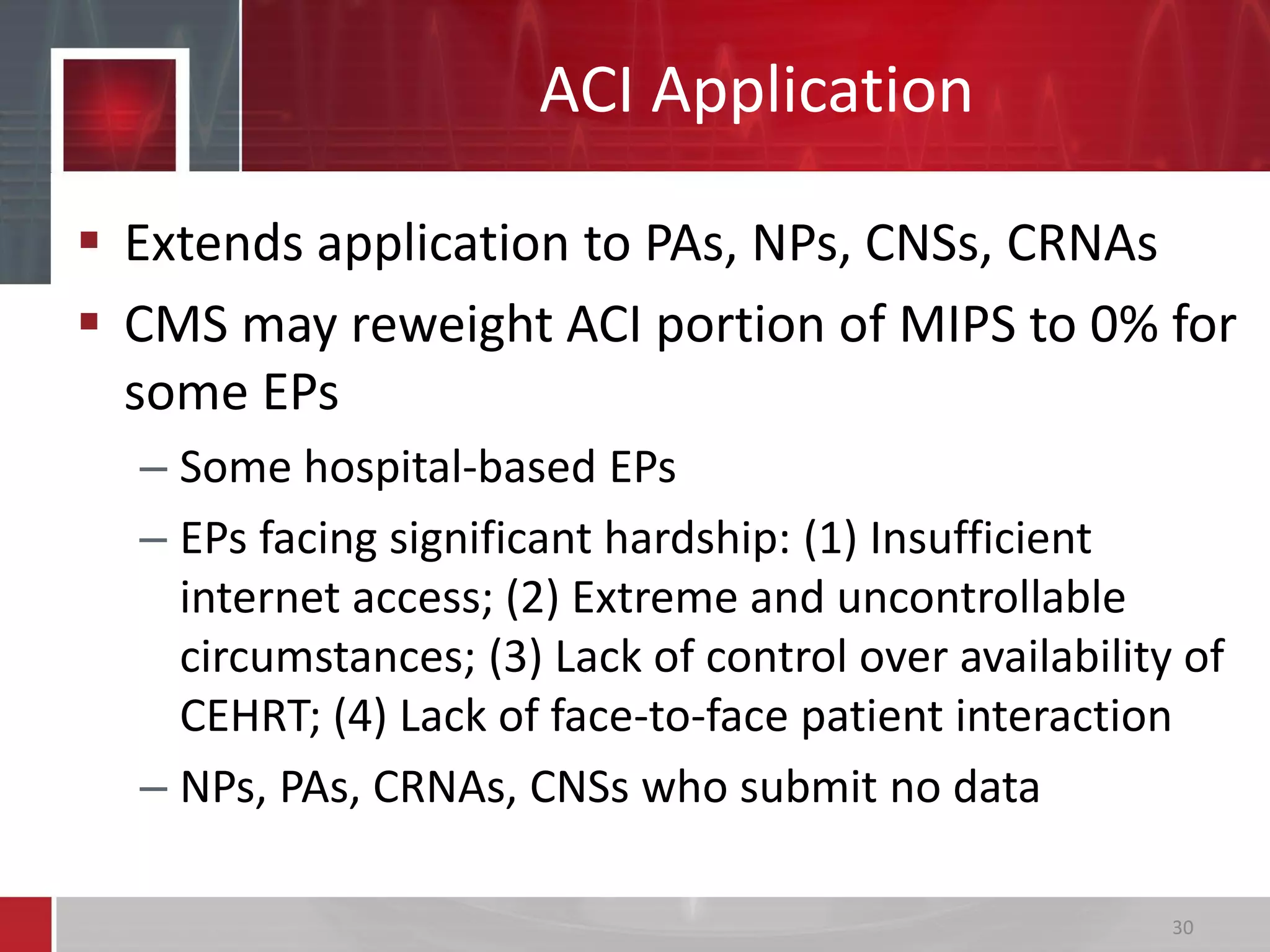  Extends application to PAs, NPs, CNSs, CRNAs
 CMS may reweight ACI portion of MIPS to 0% for
some EPs
– Some hospital-based EPs
– EPs facing significant hardship: (1) Insufficient
internet access; (2) Extreme and uncontrollable
circumstances; (3) Lack of control over availability of
CEHRT; (4) Lack of face-to-face patient interaction
– NPs, PAs, CRNAs, CNSs who submit no data
ACI Application
30
 