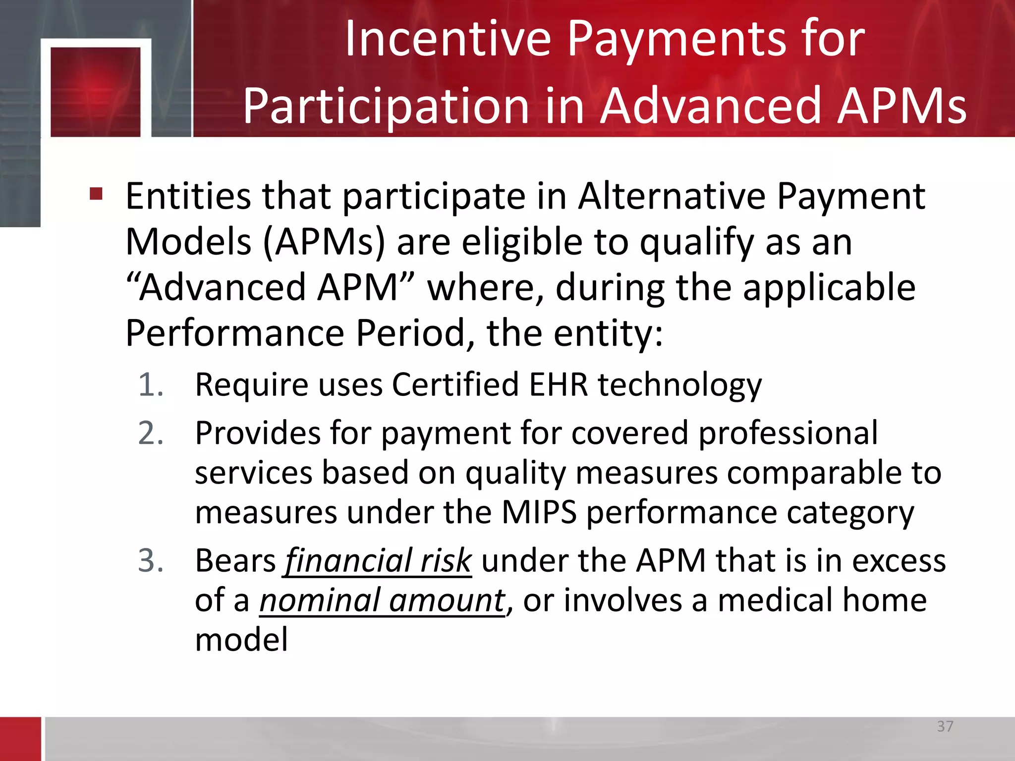 Incentive Payments for
Participation in Advanced APMs
 Entities that participate in Alternative Payment
Models (APMs) are eligible to qualify as an
“Advanced APM” where, during the applicable
Performance Period, the entity:
1. Require uses Certified EHR technology
2. Provides for payment for covered professional
services based on quality measures comparable to
measures under the MIPS performance category
3. Bears financial risk under the APM that is in excess
of a nominal amount, or involves a medical home
model
37
 