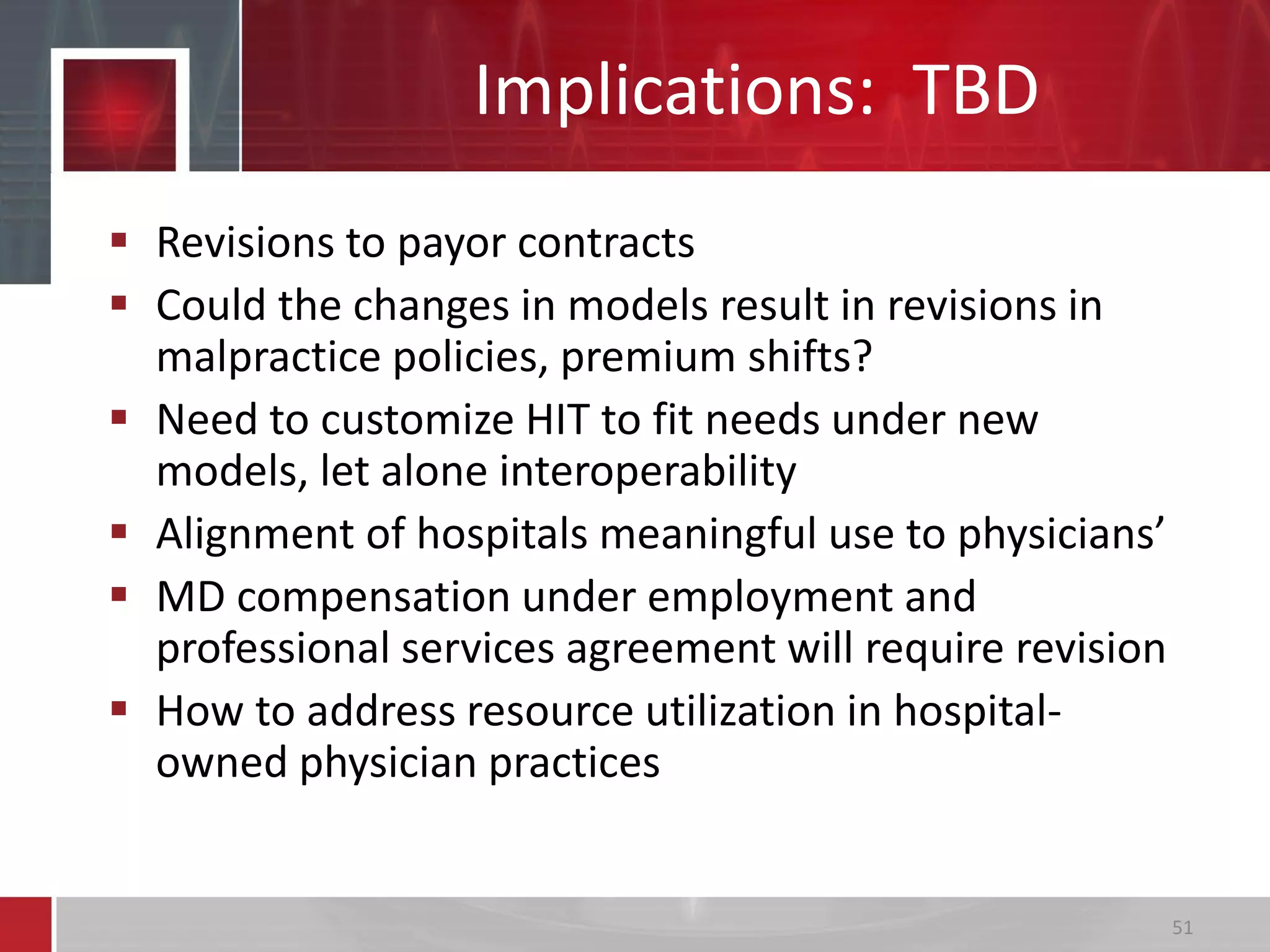 Implications: TBD
 Revisions to payor contracts
 Could the changes in models result in revisions in
malpractice policies, premium shifts?
 Need to customize HIT to fit needs under new
models, let alone interoperability
 Alignment of hospitals meaningful use to physicians’
 MD compensation under employment and
professional services agreement will require revision
 How to address resource utilization in hospital-
owned physician practices
51
 