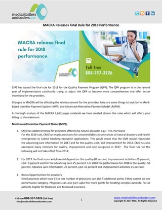 Call now 888-357-3226 (Toll Free)
info@medicalbillersandcoders.com
www.medicalbillersandcoders.com
Copyright ©-2017 MBC. All Rights Reserved1
MACRA Releases Final Rule for 2018 Performance
CMS has issued the final rule for 2018 for the Quality Payment Program (QPP). The QPP program is in the second
year of implementation continually trying to adjust the QPP to become more comprehensive and offer better
incentives for the providers.
Changes in MACRA will be affecting the reimbursement for the providers here are some things to look for in Merit-
based Incentive Payment System (MIPS) and Advanced Alternative Payment Model (AAPM).
A thorough analysis of the MACRA 1,653 pages rulebook we have created chosen the rules which will affect your
billing to the maximum.
Merit-based Incentive Payment Model (MIPS)
1. CMS has added leniency for providers affected by natural disasters e.g.:- Fire, Hurricane
For the 2018 rule, CMS has made provisions for uncontrollable circumstances of natural disasters and health
emergencies to submit hardship exception applications. This would mean that the CMS would reconsider
the advancing-care information for 2017 and for the quality, cost, and improvement for 2018. CMS has also
exempted many clinicians for quality, improvement and cost categories in 2017. The final rule for the
following will not take effect from 2018.
2. For 2017 the final score which would depend on the quality-60 percent, improvement activities-15 percent,
cost- 0 percent and for the advancing care-25 percent. For 2018 the performance for 2018 is the quality- 50
percent, Advance care information- 25 percent, cost-10 percent and improvement activities-15 percent.
3. Bonus Opportunities for providers
Small practices which have 15 or less number of physicians can also 5 additional points if they submit on one
performance category. Physicians can also earn upto five more points for treating complex patients. For all
patients eligible for Medicare and Medicaid insurance.
 