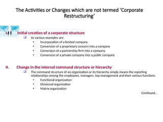 The Activities or Changes which are not termed ‘Corporate
Restructuring’
I. Initial creation of a corporate structure
 Its various examples are:
• Incorporation of a limited company
• Conversion of a proprietary concern into a company
• Conversion of a partnership firm into a company
• Conversion of a private company into a public company
II. Change in the internal command structure or hierarchy
 The command structure of an organization or its hierarchy simply means the reporting
relationships among the employees, managers, top management and their various functions.
• Functional organization
• Divisional organization
• Matrix organization
Continued…
 