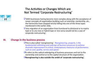 The Activities or Changes Which are
Not Termed ‘Corporate Restructuring’
 With businesses having become more complex along with the acceptance of
newer concepts of organization building such as tutorship, mentorship, etc.,
the hierarchies have stopped strictly falling into one of the three types
mentioned in the earlier slide.
 Any migration of an organization from functional to divisional or to matrix
type or to any new or hybrid type or vice-versa would not be a case of ‘
corporate restructuring’.
III. Change in the business process
This is also called ‘reengineering’. ‘Reengineering, properly, is the
fundamental rethinking and redesign of business processes to achieve
dramatic improvement in critical, contemporary measures of performance,
such as cost, quality, service and speed.’
It refers to the radical redesigning of business processes and not to the
ownership and control or to the capital structure of the organization.
Reengineering is also outside the ambit of ‘corporate restructuring’.
 