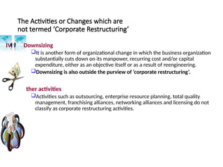 The Activities or Changes which are
not termed ‘Corporate Restructuring’
IV. Downsizing
It is another form of organizational change in which the business organization
substantially cuts down on its manpower, recurring cost and/or capital
expenditure, either as an objective itself or as a result of reengineering.
Downsizing is also outside the purview of ‘corporate restructuring’.
V. Other activities
Activities such as outsourcing, enterprise resource planning, total quality
management, franchising alliances, networking alliances and licensing do not
classify as corporate restructuring activities.
 