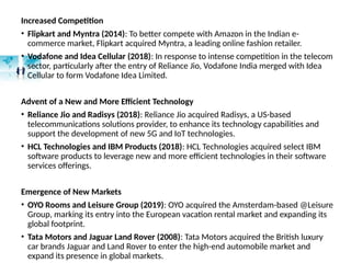 Increased Competition
• Flipkart and Myntra (2014): To better compete with Amazon in the Indian e-
commerce market, Flipkart acquired Myntra, a leading online fashion retailer.
• Vodafone and Idea Cellular (2018): In response to intense competition in the telecom
sector, particularly after the entry of Reliance Jio, Vodafone India merged with Idea
Cellular to form Vodafone Idea Limited.
Advent of a New and More Efficient Technology
• Reliance Jio and Radisys (2018): Reliance Jio acquired Radisys, a US-based
telecommunications solutions provider, to enhance its technology capabilities and
support the development of new 5G and IoT technologies.
• HCL Technologies and IBM Products (2018): HCL Technologies acquired select IBM
software products to leverage new and more efficient technologies in their software
services offerings.
Emergence of New Markets
• OYO Rooms and Leisure Group (2019): OYO acquired the Amsterdam-based @Leisure
Group, marking its entry into the European vacation rental market and expanding its
global footprint.
• Tata Motors and Jaguar Land Rover (2008): Tata Motors acquired the British luxury
car brands Jaguar and Land Rover to enter the high-end automobile market and
expand its presence in global markets.
 