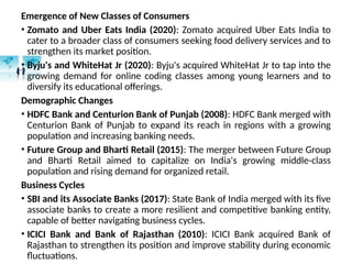 Emergence of New Classes of Consumers
• Zomato and Uber Eats India (2020): Zomato acquired Uber Eats India to
cater to a broader class of consumers seeking food delivery services and to
strengthen its market position.
• Byju's and WhiteHat Jr (2020): Byju's acquired WhiteHat Jr to tap into the
growing demand for online coding classes among young learners and to
diversify its educational offerings.
Demographic Changes
• HDFC Bank and Centurion Bank of Punjab (2008): HDFC Bank merged with
Centurion Bank of Punjab to expand its reach in regions with a growing
population and increasing banking needs.
• Future Group and Bharti Retail (2015): The merger between Future Group
and Bharti Retail aimed to capitalize on India's growing middle-class
population and rising demand for organized retail.
Business Cycles
• SBI and its Associate Banks (2017): State Bank of India merged with its five
associate banks to create a more resilient and competitive banking entity,
capable of better navigating business cycles.
• ICICI Bank and Bank of Rajasthan (2010): ICICI Bank acquired Bank of
Rajasthan to strengthen its position and improve stability during economic
fluctuations.
 