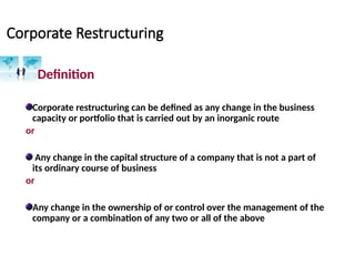Corporate Restructuring
Definition
Corporate restructuring can be defined as any change in the business
capacity or portfolio that is carried out by an inorganic route
or
Any change in the capital structure of a company that is not a part of
its ordinary course of business
or
Any change in the ownership of or control over the management of the
company or a combination of any two or all of the above
 