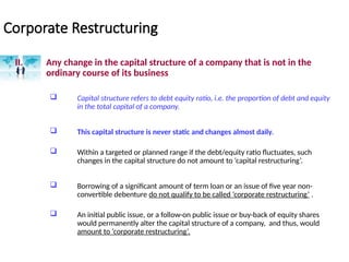 Corporate Restructuring
II. Any change in the capital structure of a company that is not in the
ordinary course of its business
 Capital structure refers to debt equity ratio, i.e. the proportion of debt and equity
in the total capital of a company.
 This capital structure is never static and changes almost daily.
 Within a targeted or planned range if the debt/equity ratio fluctuates, such
changes in the capital structure do not amount to ‘capital restructuring’.
 Borrowing of a significant amount of term loan or an issue of five year non-
convertible debenture do not qualify to be called ‘corporate restructuring’ .
 An initial public issue, or a follow-on public issue or buy-back of equity shares
would permanently alter the capital structure of a company, and thus, would
amount to ‘corporate restructuring’.
 