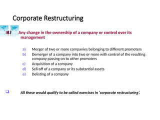 Corporate Restructuring
III. Any change in the ownership of a company or control over its
management
a) Merger of two or more companies belonging to different promoters
b) Demerger of a company into two or more with control of the resulting
company passing on to other promoters
c) Acquisition of a company
d) Sell-off of a company or its substantial assets
e) Delisting of a company
 All these would qualify to be called exercises in ‘corporate restructuring’.
 