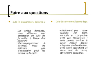 Foire aux questions Dois-je suivre mes leçons depuis le même ordinateur tout au long du parcours ?   Absolument pas : notre solution est 100% nomade et compatible avec vos contraintes : vous pouvez accéder à votre espace depuis n'importe quel ordinateur avec votre identifiant et votre mot de passe, strictement personnel. A la fin du parcours, délivrez-vous un certificat ?   Sur simple demande, nous délivrons une attestation de suivi de formation à l'issue des parcours d'accompagnement à distance.   Nous de délivrons pas d'attestation pour les modules à la carte. 