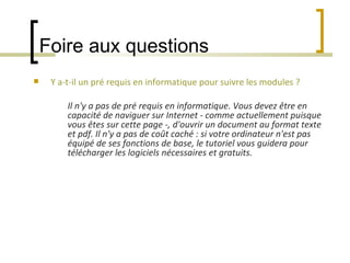 Foire aux questions Y a-t-il un pré requis en informatique pour suivre les modules ?   Il n'y a pas de pré requis en informatique. Vous devez être en capacité de naviguer sur Internet - comme actuellement puisque vous êtes sur cette page -, d'ouvrir un document au format texte et pdf. Il n'y a pas de coût caché : si votre ordinateur n'est pas équipé de ses fonctions de base, le tutoriel vous guidera pour télécharger les logiciels nécessaires et gratuits.   