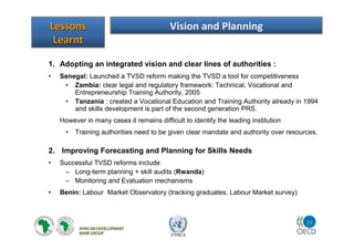 29
UNECA
1. Adopting an integrated vision and clear lines of authorities :
• Senegal: Launched a TVSD reform making the TVSD a tool for competitiveness
• Zambia: clear legal and regulatory framework: Technical, Vocational and
Entrepreneurship Training Authority, 2005
• Tanzania : created a Vocational Education and Training Authority already in 1994
and skills development is part of the second generation PRS.
However in many cases it remains difficult to identify the leading institution
• Training authorities need to be given clear mandate and authority over resources.
2. Improving Forecasting and Planning for Skills Needs
• Successful TVSD reforms include
– Long-term planning + skill audits (Rwanda)
– Monitoring and Evaluation mechanisms
• Benin: Labour Market Observatory (tracking graduates, Labour Market survey)
LessonsLessons
LearntLearnt
Vision and Planning
 