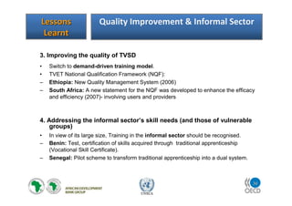 30
UNECA
3. Improving the quality of TVSD
• Switch to demand-driven training model.
• TVET National Qualification Framework (NQF):
– Ethiopia: New Quality Management System (2006)
– South Africa: A new statement for the NQF was developed to enhance the efficacy
and efficiency (2007)- involving users and providers
4. Addressing the informal sector’s skill needs (and those of vulnerable
groups)
• In view of its large size, Training in the informal sector should be recognised.
– Benin: Test, certification of skills acquired through traditional apprenticeship
(Vocational Skill Certificate).
– Senegal: Pilot scheme to transform traditional apprenticeship into a dual system.
LessonsLessons
LearntLearnt
Quality Improvement & Informal Sector
 