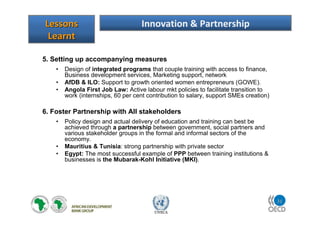 31
UNECA
5. Setting up accompanying measures
• Design of integrated programs that couple training with access to finance,
Business development services, Marketing support, network
• AfDB & ILO: Support to growth oriented women entrepreneurs (GOWE).
• Angola First Job Law: Active labour mkt policies to facilitate transition to
work (internships, 60 per cent contribution to salary, support SMEs creation)
6. Foster Partnership with All stakeholders
• Policy design and actual delivery of education and training can best be
achieved through a partnership between government, social partners and
various stakeholder groups in the formal and informal sectors of the
economy.
• Mauritius & Tunisia: strong partnership with private sector
• Egypt: The most successful example of PPP between training institutions &
businesses is the Mubarak-Kohl Initiative (MKI).
LessonsLessons
LearntLearnt
Innovation & Partnership
 