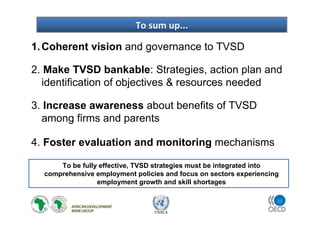 33
UNECA
1.Coherent vision and governance to TVSD
2. Make TVSD bankable: Strategies, action plan and
identification of objectives & resources needed
3. Increase awareness about benefits of TVSD
among firms and parents
4. Foster evaluation and monitoring mechanisms
To sum up...
To be fully effective, TVSD strategies must be integrated into
comprehensive employment policies and focus on sectors experiencing
employment growth and skill shortages
 