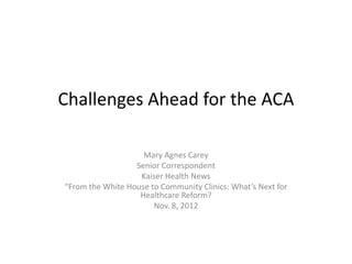 Challenges Ahead for the ACA

                    Mary Agnes Carey
                  Senior Correspondent
                   Kaiser Health News
“From the White House to Community Clinics: What’s Next for
                   Healthcare Reform?
                       Nov. 8, 2012
 