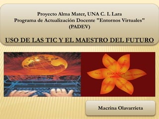 Proyecto Alma Mater, UNA C. L Lara
Programa de Actualización Docente "Entornos Virtuales"
(PADEV)
USO DE LAS TIC Y EL MAESTRO DEL FUTURO
Macrina Olavarrieta
 