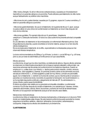 -Otitis media y faringitis: Es útil en infecciones estreptocócicas y causadas por Arcanobacterium
haemoliticum en pacientes alérgicos a la penicilina. Puede utilizarse para tratamiento de otitis media
aunque habitualmente se prefieren otros macrólidos.
- Infecciones de piel y partes blandas:causadas por S. pyogenes, cepas de S. aureus sensibles y C.
tetani en pacientes alérgicos a penicilina
- Infecciones gastrointestinales: Se usa en el tratamiento de la gastroenteritis por C. jejuni, aunque
no parece alterar el curso clínico de la enfermedad si el tratamiento se inicia 4 días después del
inicio de los síntomas.
- Infecciones genitales: Por ejemplo infección por N. gonorrhoeae, Ureaplasma
urealyticum o Chlamydia trachomatis. En todos los casos azitromicina presenta actividad comparable
o mejor.
Es una alternativa de tratamiento en las embarazadas con enfermedad inflamatoria pélvica. Esta
droga atraviesa la placenta y puede encontrarse en la leche materna, aunque no se han descrito
efectos teratogénicos
No se aconseja para el tratamiento de la sífilis, especialmente en embarazadas porque se han
observado fracasos terapéuticos.
La dosis oral recomendada es de 250mg a 1 g c/6 horas. La dosis i.v. es de 500 mg a 1 g. c/6 horas,
pero su uso por esta vía está limitado por la frecuencia con que causa flebitis.
Efectos adversos
La eritromicina, al igual que los otros macrólidos, es relativamente atóxica. Algunos efectos adversos
se relacionan con determinada presentación de la droga por ejemplo estearato o etilsuccinato. Las
reacciones adversas más frecuentes de la eritromicina son los trastornos digestivos.Cuando se
emplea por v.o.a altas dosis o por infusión i.v. rápida puede producir náuseas, vómitos, anorexia,
meteorismo, dolor epigástrico y diarreas. En personas jóvenes cuando se les administra una dosis
elevada de eritromicina i.v., el dolor epigástrico puede ser muy intenso y simular una pancreatitis
aguda. Con el tratamiento i.v. también se ha descrito sordera, que es más frecuente en ancianos o
pacientes con insuficiencia renal y reversible al suspender la medicación. Con la administración i.v.
se ha reportado taquicardia ventricular y alargamiento del intervalo QT. Su administración i.v.,
incluso diluida, puede causar tromboflebitis.
El efecto secundario más notable por su gravedad es la hepatitis colestática. La enfermedad
comienza 10 a 20 días después de iniciado el tratamiento y se caracteriza por: náuseas, vómitos,
calambres abdominales,ictericia, fiebre,leucocitosis y aumento del nivel de las transaminasas.
Revierte con la suspensión del tratamiento aunque se han descrito casos fatales.
Interacciones medicamentosas
La eritromicina inhibe el metabolismo de diversos medicamentos,al interactuar en el citocromo P450
donde son metabolizadas estas drogas. De esta manera la eritromicina puede aumentar los niveles
sanguíneos de teofilina, warfarina, astemizol, terfenadina, bromocriptina, carbamazepina y
ciclosporina. Antagoniza los efectos del cloranfenicol y la clindamicina.
CLARITROMICINA
 