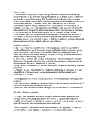 Farmacocinética
La claritromicina es más estable en medio ácido que eritromicina, siendo el macrólido de mejor
absorción digestiva, lo que aumenta la biodisponibilidad oral, que es de 50%. Cuando se administra
con alimentos su absorción aumenta un 25%. Se distribuye bien en tejidos y fluidos corporales.
Alcanza concentraciones tisulares 2 a 20 veces mayores que las séricas.Penetra y se concentra en
los macrófagos alveolares y polimorfonucleares. Altas concentraciones de claritromicina y
azitromicina persisten en el tejido pulmonar por más de 24 horas luego de la última dosis. Se
metaboliza en el hígado por el sistema del citocromo P450 dando lugar a un metabolito activo: 14
hidroxiclaritromicina.. Treinta a 40% de la dosis oral se excreta por la orina en situación incambiada
o como metabolito activo. El resto se elimina por la bilis. Su vida media es de 4 a 5 horas.
En pacientes con insuficiencia renal moderada a severa (clearance de creatinina < 30 ml/min.) la
dosis debería disminuirse. No es necesario cambiar la dosis en casos de insuficiencia hepática
moderada si la función renal es normal. En casos de disfunción hepática severa no se debe usar, por
la inadecuada producción del metabolito activo por parte del hígado.
Espectro de actividad
Es 2 a 4 veces más activa que la eritromicina frente a especies de Staphylococcus meticilino
sensible y Streptococcus spp. S. pneumoniae con sensibilidad disminuida o resistente a penicilina
puede ser resistente a claritromicina y otros macrólidos. Claritromicina es inactiva frente a S.
aureus meticilino-resistente. Streptococcus spp. y Staphylococcus spp. resistentes a eritromicina,
también lo son a claritromicina y azitromicina.
La mayor parte de bacterias gram negativas (enterobacterias y Pseudomonas) son resistentes a
claritromicina. Es más activa que eritromicina frente a H. influenzae aunque están en aumento las
cepas resistentes. También es activa frente a M. catarrhalis.
Su mayor actividad la muestra contra Legionella pneumophila, Mycoplama pneumoniae y Chlamydia
pneumoniae.
Es más activo que otros macrólidos frente a micobacterias distintas de M. tuberculosis Tiene gran
actividad frente a Helicobacter pylori , aunque debe usarse con otros fármacos porque la
erradicación es incompleta.
También posee actividad frente a Toxoplasma gondii (en combinación con pirimetamina) y Borrelia
burgdorferi.
In vitro claritromicina es activa frente a agentes que causan enfermedades de transmisión sexual: C.
trachomatis, N. gonorrhoeae y Ureaplasma urealyticum.
Claritromicina tiene actividad in vitro frente a M. leprae, con efecto bactericida en modelos animales.
Uso clínico y dosis recomendadas
- Es útil para tratar infecciones respiratorias: faringitis, otitis media, sinusitis, exacerbación de
bronquitis crónica, bronquitis aguda si la sospecha etiológica es Mycoplasma o una bacteria
sensible; neumonía aguda comunitaria leve o cuando se piensa que el agente causal es un germen
atípico. En neumonías graves se usa asociada a otros antibióticos.
- Puede emplearse en infecciones cutáneas leves o moderadas por S. pyogenes o S. aureus, en
pacientes alérgicos a otras drogas o en los que se ha documentados la sensibilidad.
 