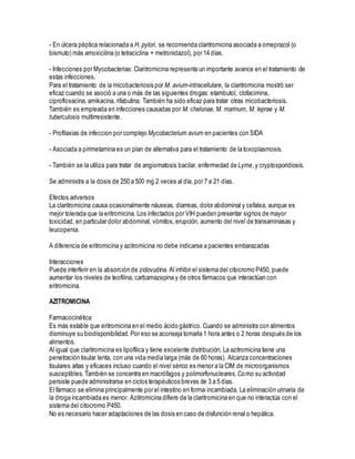 - En úlcera péptica relacionada a H. pylori, se recomienda claritromicina asociada a omeprazol (o
bismuto) más amoxicilina (o tetraciclina + metronidazol), por 14 días.
- Infecciones por Mycobacterias: Claritromicina representa un importante avance en el tratamiento de
estas infecciones.
Para el tratamiento de la micobacteriosis por M. avium-intracellulare, la claritromicina mostró ser
eficaz cuando se asoció a una o más de las siguientes drogas: etambutol, clofacimina,
ciprofloxacina, amikacina, rifabutina. También ha sido eficaz para tratar otras micobacteriosis.
También es empleada en infecciones causadas por M. chelonae, M. marinum, M. leprae y M.
tuberculosis multirresistente.
- Profilaxias de infeccion por complejo Mycobacterium avium en pacientes con SIDA
- Asociada a pirimetamina es un plan de alternativa para el tratamiento de la toxoplasmosis.
- También se la utiliza para tratar de angiomatosis bacilar, enfermedad de Lyme,y cryptosporidiosis.
Se administra a la dosis de 250 a 500 mg 2 veces al día, por 7 a 21 días.
Efectos adversos
La claritromicina causa ocasionalmente náuseas, diarreas, dolor abdominal y cefalea, aunque es
mejor tolerada que la eritromicina. Los infectados por VIH pueden presentar signos de mayor
toxicidad, en particular dolor abdominal, vómitos, erupción, aumento del nivel de transaminasas y
leucopenia.
A diferencia de eritromicina y azitromicina no debe indicarse a pacientes embarazadas
Interacciones
Puede interferir en la absorción de zidovudina. Al inhibir el sistema del citocromo P450, puede
aumentar los niveles de teofilina, carbamazepina y de otros fármacos que interactúan con
eritromicina.
AZITROMICINA
Farmacocinética
Es más estable que eritromicina en el medio ácido gástrico. Cuando se administra con alimentos
disminuye su biodisponibilidad. Por eso se aconseja tomarla 1 hora antes o 2 horas después de los
alimentos.
Al igual que claritromicina es lipofílica y tiene excelente distribución. La azitromicina tiene una
penetración tisular lenta, con una vida media larga (más de 60 horas). Alcanza concentraciones
tisulares altas y eficaces incluso cuando el nivel sérico es menor a la CIM de microorganismos
susceptibles. También se concentra en macrófagos y polimorfonucleares.Como su actividad
persiste puede administrarse en ciclos terapéuticos breves de 3 a 5 días.
El fármaco se elimina principalmente por el intestino en forma incambiada. La eliminación urinaria de
la droga incambiada es menor. Azitromicina difiere de la claritromicina en que no interactúa con el
sistema del citocromo P450.
No es necesario hacer adaptaciones de las dosis en caso de disfunción renal o hepática.
 