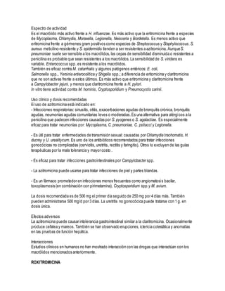 Espectro de actividad
Es el macrólido más activo frente a H. influenzae. Es más activo que la eritromicina frente a especies
de Mycoplasma, Chlamydia, Moraxella, Legionella, Neisseria y Bordetella. Es menos activo que
eritromicina frente a gérmenes gram positivos como especies de Streptococcus y Staphylococcus. S.
aureus meticilino-resistente y S. epidermidis tienden a ser resistentes a azitromicina. AunqueS.
pneumoniae suele ser sensible a los macrólidos, las cepas de sensibilidad disminuida o resistentes a
penicilina es probable que sean resistentes a los macrólidos. La sensibilidad de S. viridans es
variable. Enterococcus spp. es resistente a los macrólidos.
También es eficaz contra M. catarrhalis y algunos patógenos entéricos: E. coli,
Salmonella spp., Yersinia enterocolitica y Shigella spp.; a diferencia de eritomicina y claritromicina
que no son activas frente a estos últimos. Es más activo que eritromicina y claritromicina frente
a Campylobacter jejuni, y menos que claritromicina frente a H. pylori.
In vitro tiene actividad contra M. hominis, Cryptosporidium y Pneumocystis carinii.
Uso clínico y dosis recomendadas
El uso de azitromicina está indicado en:
- Infecciones respiratorias: sinusitis, otitis, exacerbaciones agudas de bronquitis crónica, bronquitis
agudas, neumonías agudas comunitarias leves o moderadas.Es una alternativa para alérgicos a la
penicilina que padecen infecciones causadas por S. pyogenes o S. agalactiae. Es especialmente
eficaz para tratar neumonías por: Mycoplasma, C. pneumoniae, C. psitacci y Legionella.
- Es útil para tratar enfermedades de transmisión sexual: causadas por Chlamydia trachomatis, H.
ducrey y U. urealitycum. Es uno de los antibióticos recomendados para tratar infecciones
gonocócicas no complicadas (cervicitis, uretritis, rectitis y faringitis). Otros lo excluyen de las guías
terapéuticas por la mala tolerancia y mayor costo .
- Es eficaz para tratar infecciones gastrointestinales por Campylobacter spp.
- La azitromicina puede usarse para tratar infecciones de piel y partes blandas.
- Es un fármaco prometedor en infecciones menos frecuentes como angiomatosis bacilar,
toxoplasmosis (en combinación con pirimetamina), Cryptosporidium spp.y M. avium.
La dosis recomendada es de 500 mg el primer día seguido de 250 mg por 4 días más. También
pueden administrarse 500 mg/d por 3 días. La uretritis no gonocócica puede tratarse con 1 g. en
dosis única.
Efectos adversos
La azitromicina puede causar intolerancia gastrointestinal similar a la claritromicina. Ocasionalmente
produce cefalea y mareos. También se han observado erupciones, ictericia colestática y anomalías
en las pruebas de función hepática.
Interacciones
Estudios clínicos en humanos no han mostrado interacción con las drogas que interactúan con los
macrólidos mencionados anteriormente.
ROXITROMICINA
 