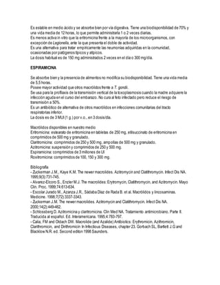 Es estable en medio ácido y se absorbe bien por vía digestiva. Tiene una biodisponibilidad de 70% y
una vida media de 12 horas, lo que permite administrarla 1 o 2 veces diarias.
Es menos activa in vitro que la eritromicina frente a la mayoría de los microorganismos, con
excepción de Legionella, ante la que presenta el doble de actividad.
Es una alternativa para tratar empíricamente las neumonías adquiridas en la comunidad,
ocasionadas por patógenos típicos y atípicos.
La dosis habitual es de 150 mg administrados 2 veces en el día o 300 mg/día.
ESPIRAMICINA
Se absorbe bien y la presencia de alimentos no modifica su biodisponibilidad. Tiene una vida media
de 5,5 horas.
Posee mayor actividad que otros macrólidos frente a T. gondii.
Se usa para la profilaxis de la transmisión vertical de la toxoplasmosis cuando la madre adquiere la
infección aguda en el curso del embarazo. No cura al feto infectado pero reduce el riesgo de
transmisión a 50%.
Es un antibiótico de alternativa de otros macrólidos en infecciones comunitarias del tracto
respiratorias inferior.
La dosis es de 3 MUI(1 g.) por v.o., en 3 dosis/día.
Macrólidos disponibles en nuestro medio
Eritromicina: estearato de eritromicina en tabletas de 250 mg, etilsuccinato de eritromicina en
comprimidos de 500 mg y granulado.
Claritromicina: comprimidos de 250 y 500 mg, ampollas de 500 mg y granulado.
Azitromicina: suspensión y comprimidos de 250 y 500 mg.
Espiramicina: comprimidos de 3 millones de UI
Roxitromicina: comprimidos de 100, 150 y 300 mg.
Bibliografía
- Zuckerman J.M., Kaye K.M. The newer macrolides. Azitromycin and Clatithromycin. Infect Dis NA.
1995;9(3):731-745.
- Alvarez-Elcoro S., Enzler M.J.The macrolides:Erytromycin, Clatithromycin, and Azitromycin. Mayo
Clin. Proc. 1999;74:613-634.
- Escolar Jurado M., Azanza J.R., Sádaba Díaz de Rada B. et al. Macrólidos y lincosaminas.
Medicine. 1998;7(72):3337-3343.
- Zuckerman J.M. The newer macrolides. Azitromycin and Clatithromycin. Infect Dis NA.
2000;14(2):449-462.
- Schlossberg D. Azitromicina y claritromicina. Clin Med NA. Tratamiento antimicrobiano. Parte II.
Traducida al español. Ed. Interamericana. 1995;4:783-797.
- Calia, FM and Oldach DW. Macrolide (and Azalide) Antibiotics: Erythromicin, Azithromicin,
Clarithromicin, and Dirithromicin In Infectious Diseases, chapter 23. Gorbach SL, Bartlett J.G and
Blacklow N.R. ed. Second editon 1998 Saunders.
 