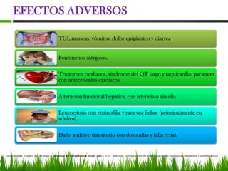 EFECTOS ADVERSOS

                                   TGI, nauseas, vómitos, dolor epigástrico y diarrea.


                                   Fenómenos alérgicos.

                                   Trastornos cardiacos, síndrome del QT largo y taquicardia- pacientes
                                   con antecedentes cardiacos.

                                   Alteración funcional hepática, con ictericia o sin ella

                                   Leucocitosis con eosinofilia y rara vez fiebre (principalmente en
                                   adultos).

                                   Daño auditivo transitorio con dosis altas y falla renal.


Gonzales M. Lopera W. Arango A. Manual de terapéutica 2012- 2013. 15ᵃ edición. corporación de investigaciones biológicas Medellín, Colombia
                                                                                                                                          2010.
 