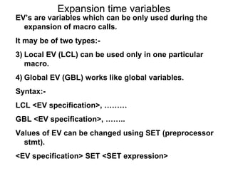 Expansion time variables EV’s are variables which can be only used during the expansion of macro calls. It may be of two types:- Local EV (LCL) can be used only in one particular macro. Global EV (GBL) works like global variables. Syntax:- LCL <EV specification>, ……… GBL <EV specification>, …….. Values of EV can be changed using SET (preprocessor stmt). <EV specification> SET <SET expression> 