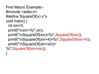 First Macro Example:- #include <stdio.h> #define SquareOf(x) x*x void main() { int xin=3; printf("\nxin=%i",xin); printf("\nSquareOf(xin)=%i", SquareOf(xin) ); printf("\nSquareOf(xin+4)=%i", SquareOf(xin+4) ); printf("\nSquareOf(xin+xin)=%i", SquareOf(xin+xin) ); } 