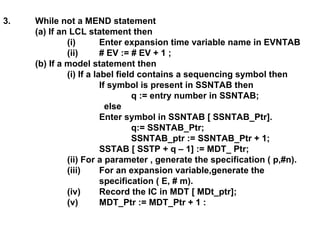 3. While not a MEND statement (a) If an LCL statement then (i)  Enter expansion time variable name in EVNTAB  (ii) # EV := # EV + 1 ; (b) If a model statement then (i) If a label field contains a sequencing symbol then If symbol is present in SSNTAB then q := entry number in SSNTAB;   else Enter symbol in SSNTAB [ SSNTAB_Ptr]. q:= SSNTAB_Ptr; SSNTAB_ptr := SSNTAB_Ptr + 1; SSTAB [ SSTP + q – 1] := MDT_ Ptr; (ii) For a parameter , generate the specification ( p,#n). (iii) For an expansion variable,generate the  specification ( E, # m). (iv) Record the IC in MDT [ MDt_ptr]; (v) MDT_Ptr := MDT_Ptr + 1 : 