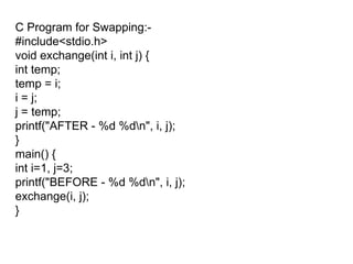 C Program for Swapping:- #include<stdio.h> void exchange(int i, int j) { int temp; temp = i; i = j; j = temp; printf("AFTER - %d %d\n", i, j); } main() { int i=1, j=3; printf("BEFORE - %d %d\n", i, j); exchange(i, j); } 
