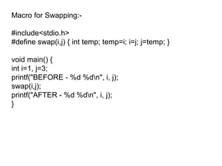 Macro for Swapping:- #include<stdio.h> #define swap(i,j) { int temp; temp=i; i=j; j=temp; } void main() { int i=1, j=3; printf("BEFORE - %d %d\n", i, j); swap(i,j); printf("AFTER - %d %d\n", i, j); } 
