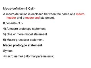 Macro definition & Call:- A macro definition is enclosed between the name of a  macro header  and a  macro end  statement . It consists of :- A macro prototype statement One or more model statement  Macro processor statement. Macro prototype statement Syntax: <macro name> [<formal parameters>] 