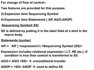 For change of flow of control:- Two features are provided for this purpose Expansion time Sequencing Symbol Expansion time Statements ( AIF,AGO,ANOP) Sequencing Symbol( SS) SS is defined by putting it in the label field of a stmt in the macro body. Statements (syntax) AIF->  AIF ( <expression>) <Sequencing Symbol (SS)> Expression includes relational expression ( LT, NE etc.). If condition is true then control is transferred to SS. AGO-> AGO <SS>    unconditional transfer ANOP-> <SS> ANOP    used to define SS 