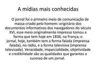A mídias mais conhecidas
     O jornal foi o primeiro meio de comunicação de
       massa criado pelo homem: originário dos
documentos informativos dos navegadores do século
   XVI, esse meio originalmente impresso tomou a
      forma que tem hoje em 1836, na França; o
 jornal, hoje, também tem a forma falada (imprensa
   falada), no rádio, e a forma televisiva (imprensa
televisada). Veracidade, imparcialidade, objetividade
   e credibilidade são as qualidades que garantes o
                 sucesso de um jornal.
 