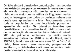 O rádio ainda é o meio de comunicação mais popular
que existe já que para ter excesso às mensagens que
ele veicula o receptor não precisa ler e escrever: o
rádio é um meio que se utiliza da linguagem verbal
oral, a linguagem que todos os ouvintes sabem usar
desde que aprenderam a falar. Praticamente quase
toda a população de uma localidade possui um
aparelho de rádio. Os primeiros inventos que
possibilitaram a concretização do rádio como meio
de comunicação de massa também datam do século
XIX. As primeiras emissoras de rádio norte-
americanas datam de 1920 e as do Brasil, entre
1922-25, tendo seu clímax nos anos 30. A “voz” do
rádio, bem como seus musicais, programas de
auditório , o rádioteatro e até seus comerciais serão
posteriormente absorvidos pela televisão.
 