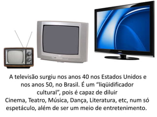 A televisão surgiu nos anos 40 nos Estados Unidos e
      nos anos 50, no Brasil. É um “liqüidificador
            cultural”, pois é capaz de diluir
Cinema, Teatro, Música, Dança, Literatura, etc, num só
espetáculo, além de ser um meio de entretenimento.
 