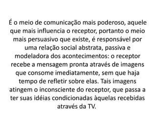 É o meio de comunicação mais poderoso, aquele
que mais influencia o receptor, portanto o meio
  mais persuasivo que existe, é responsável por
      uma relação social abstrata, passiva e
  modeladora dos acontecimentos: o receptor
 recebe a mensagem pronta através de imagens
   que consome imediatamente, sem que haja
    tempo de refletir sobre elas. Tais imagens
atingem o inconsciente do receptor, que passa a
ter suas idéias condicionadas àquelas recebidas
                  através da TV.
 