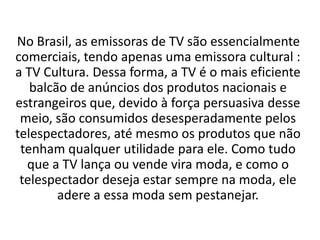 No Brasil, as emissoras de TV são essencialmente
comerciais, tendo apenas uma emissora cultural :
a TV Cultura. Dessa forma, a TV é o mais eficiente
   balcão de anúncios dos produtos nacionais e
estrangeiros que, devido à força persuasiva desse
 meio, são consumidos desesperadamente pelos
telespectadores, até mesmo os produtos que não
 tenham qualquer utilidade para ele. Como tudo
  que a TV lança ou vende vira moda, e como o
 telespectador deseja estar sempre na moda, ele
        adere a essa moda sem pestanejar.
 