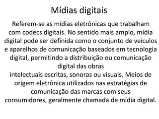 Mídias digitais
   Referem-se as mídias eletrônicas que trabalham
 com codecs digitais. No sentido mais amplo, mídia
digital pode ser definida como o conjunto de veículos
e aparelhos de comunicação baseados em tecnologia
  digital, permitindo a distribuição ou comunicação
                    digital das obras
  intelectuais escritas, sonoras ou visuais. Meios de
    origem eletrônica utilizados nas estratégias de
           comunicação das marcas com seus
consumidores, geralmente chamada de mídia digital.
 