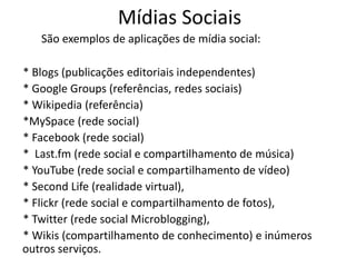 Mídias Sociais
   São exemplos de aplicações de mídia social:

* Blogs (publicações editoriais independentes)
* Google Groups (referências, redes sociais)
* Wikipedia (referência)
*MySpace (rede social)
* Facebook (rede social)
* Last.fm (rede social e compartilhamento de música)
* YouTube (rede social e compartilhamento de vídeo)
* Second Life (realidade virtual),
* Flickr (rede social e compartilhamento de fotos),
* Twitter (rede social Microblogging),
* Wikis (compartilhamento de conhecimento) e inúmeros
outros serviços.
 