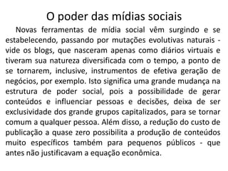O poder das mídias sociais
   Novas ferramentas de mídia social vêm surgindo e se
estabelecendo, passando por mutações evolutivas naturais -
vide os blogs, que nasceram apenas como diários virtuais e
tiveram sua natureza diversificada com o tempo, a ponto de
se tornarem, inclusive, instrumentos de efetiva geração de
negócios, por exemplo. Isto significa uma grande mudança na
estrutura de poder social, pois a possibilidade de gerar
conteúdos e influenciar pessoas e decisões, deixa de ser
exclusividade dos grande grupos capitalizados, para se tornar
comum a qualquer pessoa. Além disso, a redução do custo de
publicação a quase zero possibilita a produção de conteúdos
muito específicos também para pequenos públicos - que
antes não justificavam a equação econômica.
 